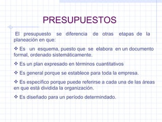 PRESUPUESTOS El  presupuesto  se  diferencia  de  otras  etapas  de  la planeación en que: Es  un  esquema, puesto que  se  elabora  en un documento formal, ordenado sistemáticamente. Es un plan expresado en términos cuantitativos Es general porque se establece para toda la empresa. Es específico porque puede referirse a cada una de las áreas en que está dividida la organización. Es diseñado para un período determindado. 