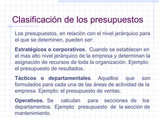Clasificación de los presupuestos Los presupuestos, en relación con el nivel jerárquico para el que se deteminen, pueden ser: Estratégicos o corporativos .  Cuando se establecen en el mas alto nivel jerárquico de la empresa y determinan la asignación de recursos de toda la organización. Ejemplo:  el presupuesto de resultados. Tácticos  o  departamentales .  Aquellos  que  son formulados para cada una de las áreas de actividad de la empresa. Ejemplo: el presupuesto de ventas. Operativos.   Se  calculan  para  secciones  de  los departamentos.  Ejemplo:  presupuesto  de  la sección de mantenimiento. 