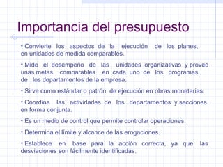 Importancia del presupuesto Convierte  los  aspectos  de  la  ejecución  de  los  planes,  en unidades de medida comparables. Mide  el  desempeño  de  las  unidades  organizativas  y provee unas metas  comparables  en  cada  uno  de  los  programas  de  los departamentos de la empresa. Sirve como estándar o patrón  de ejecución en obras monetarias. Coordina  las  actividades  de  los  departamentos  y secciones en forma conjunta. Es un medio de control que permite controlar operaciones. Determina el límite y alcance de las erogaciones. Establece  en  base  para  la  acción  correcta,  ya  que  las desviaciones son fácilmente identificadas. 