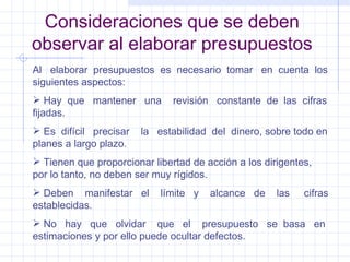 Consideraciones que se deben observar al elaborar presupuestos Al  elaborar  presupuestos  es  necesario  tomar  en  cuenta  los siguientes aspectos: Hay  que  mantener  una  revisión  constante  de  las  cifras fijadas. Es  difícil  precisar  la  estabilidad  del  dinero, sobre todo en planes a largo plazo. Tienen que proporcionar libertad de acción a los dirigentes, por lo tanto, no deben ser muy rígidos. Deben  manifestar  el  límite  y  alcance  de  las  cifras establecidas. No  hay  que  olvidar  que  el  presupuesto  se  basa  en estimaciones y por ello puede ocultar defectos. 