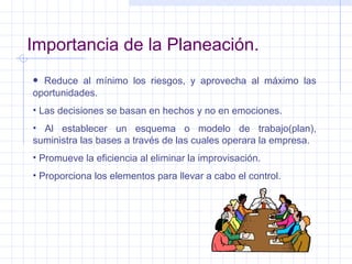 Importancia de la Planeación. Reduce al mínimo los riesgos, y aprovecha al máximo las oportunidades. Las decisiones se basan en hechos y no en emociones. Al establecer un esquema o modelo de trabajo(plan), suministra las bases a través de las cuales operara la empresa. Promueve la eficiencia al eliminar la improvisación. Proporciona los elementos para llevar a cabo el control. 