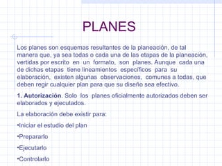 PLANES Los planes son esquemas resultantes de la planeación, de tal manera que, ya sea todas o cada una de las etapas de la planeación, vertidas por escrito  en  un  formato,  son  planes. Aunque  cada una de dichas etapas  tiene lineamientos  específicos  para  su  elaboración,  existen algunas  observaciones,  comunes a todas, que deben regir cualquier plan para que su diseño sea efectivo. 1. Autorización . Solo  los  planes oficialmente autorizados deben ser elaborados y ejecutados. La elaboración debe existir para: Iniciar el estudio del plan Prepararlo Ejecutarlo Controlarlo 