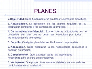 PLANES 2.Objetividad.  Debe fundamentarse en datos y elementos científicos. 3. Actualización .  La  aplicación  de  los  planes  requiere  de  su adaptación constante a los cambios de la empresa. 4. De naturaleza confidencial.   Existen  ciertas  situaciones  en  el contenido  del  plan  que  no  debe  ser  conocidas  por  todos  los integrantes de la empresa. 5. Sencillez .Cualquier plan debe ser fácilmente comprensible. 6. Adecuación .  Debe  adaptarse  a  las  necesidades  de quienes lo pondrán en práctica. 7. Complemento.   Que  abarque  todas  las  actividades  necesarias para el logro de los objetivos. 8. Ventajosos.  Que proporcione ventajas visibles a cada uno de los participantes en su realización. 