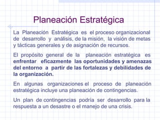 Planeación Estratégica La  Planeación  Estratégica  es  el proceso organizacional de  desarrollo  y  análisis, de la misión,  la visión de metas y tácticas generales y de asignación de recursos. El  propósito  general  de  la  planeación  estratégica  es  enfrentar  eficazmente  las oportunidades y amenazas del entorno  a  partir de las fortalezas y debilidades de la organización. En  algunas  organizaciones el  proceso  de  planeación estratégica incluye una planeación de contingencias. Un  plan  de contingencias  podría  ser  desarrollo  para la respuesta a un desastre o el manejo de una crisis. 