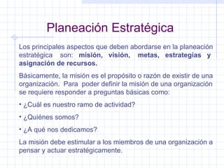 Planeación Estratégica Los principales aspectos que deben abordarse en la planeación estratégica  son:  misión,  visión,  metas,  estrategias  y asignación de recursos. Básicamente, la misión es el propósito o razón de existir de una organización.  Para  poder definir la misión de una organización se requiere responder a preguntas básicas como: ¿Cuál es nuestro ramo de actividad? ¿Quiénes somos? ¿A qué nos dedicamos? La misión debe estimular a los miembros de una organización a pensar y actuar estratégicamente. 