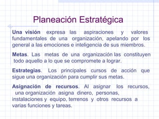 Planeación Estratégica Una  visión  expresa  las  aspiraciones  y  valores fundamentales  de  una  organización,  apelando  por  los general a las emociones e inteligencia de sus miembros. Metas .  Las  metas  de  una  organización las  constituyen  todo aquello a lo que se compromete a lograr. Estrategias .  Los  principales  cursos  de  acción  que sigue una organización para cumplir sus metas. Asignación  de  recursos .  Al  asignar  los  recursos,  una organización  asigna  dinero,  personas,  instalaciones y  equipo, terrenos  y  otros  recursos  a varias funciones y tareas. 