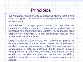 Principios Son verdades fundamentales de aplicación general que sirven como las guías de conducta a observarse en la acción administrativa. FACTIBILIDAD: Lo que planea debe ser realizable, es inoperante elaborar planes demasiados ambiciosos u optimistas que sean imposibles lograrse. La planeación debe adaptarse a la realidad y a las condiciones objetivas que actúan en el medio ambiente. OBJETIVIDAD Y CUANTIFICACION: Cuando se planea es necesario basarse en datos reales, razonamientos precisos y exactos, y nunca en opiniones subjetivas, especulaciones, corazonadas, o cálculos arbitrarios. Se le conoce también como principio de precisión y establece que deben utilizarse estadísticas, estudios de mercado, estudio de factibilidad, modelos matemáticos, etc; al elaborar los planes para reducir riesgos. 