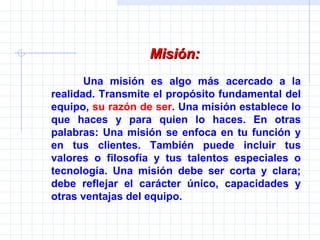 Misión:   Una misión es algo más acercado a la realidad. Transmite el propósito fundamental del equipo,  su razón de ser . Una misión establece lo que haces y para quien lo haces. En otras palabras: Una misión se enfoca en tu función y en tus clientes. También puede incluir tus valores o filosofía y tus talentos especiales o tecnología. Una misión debe ser corta y clara; debe reflejar el carácter único, capacidades y otras ventajas del equipo. 