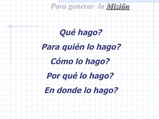 Para generar  la  Misión Qué hago? Para quién lo hago? Cómo lo hago? Por qué lo hago? En donde lo hago? 