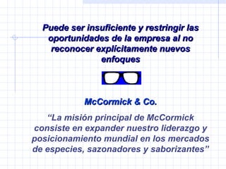 Puede ser insuficiente y restringir las oportunidades de la empresa al no reconocer explícitamente nuevos enfoques McCormick & Co. “ La misión principal de McCormick consiste en expander nuestro liderazgo y posicionamiento mundial en los mercados de especies, sazonadores y saborizantes” 