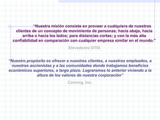 “ Nuestra misión consiste en proveer a cualquiera de nuestros clientes de un concepto de movimiento de personas; hacia abajo, hacia arriba o hacia los lados; para distancias cortas; y con la más alta confiabilidad en comparación con cualquier empresa similar en el mundo.” Elevadores OTIS “ Nuestro propósito es ofrecer a nuestros clientes, a nuestros empleados, a nuestros accionistas y a las comunidades donde trabajamos beneficios económicos superiores, a largo plazo. Lograremos lo anterior viviendo a la altura de los valores de nuestra corporación” Corning, Inc. 