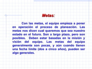Metas :   Con las metas, el equipo empieza a poner en operación el proceso de planeación. Las metas nos dicen cual queremos que sea nuestro estado en el futuro. Son a largo plazo, pero son posibles.  Deben estar basadas en la misión y visión del equipo. Las metas del equipo generalmente son pocas, y aún cuando tienen una fecha límite (dos a cinco años), pueden ser algo generales. 