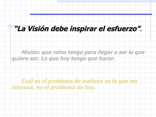 “ La Visión debe inspirar el esfuerzo” . Misión: que retos tengo para llegar a ser lo que quiero ser. Lo que hoy tengo que hacer. Cuál es el problema de mañana es lo que me interesa, no el problema de hoy. 