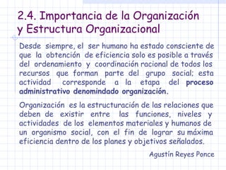 2.4. Importancia de la Organización y Estructura Organizacional Desde  siempre, el  ser humano ha estado consciente de que  la  obtención  de eficiencia solo es posible a través del  ordenamiento  y  coordinación racional de todos los recursos  que  forman  parte  del  grupo  social;  esta actividad  corresponde  a  la  etapa  del  proceso administrativo denomindado organización. Organización  es la estructuración de las relaciones que deben  de  existir  entre  las  funciones,  niveles  y actividades  de los  elementos materiales y humanos de un  organismo  social,  con  el  fin  de  lograr  su máxima eficiencia dentro de los planes y objetivos señalados. Agustín Reyes Ponce 
