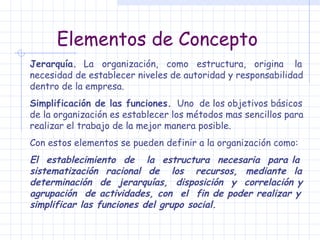 Elementos de Concepto Jerarquía.  La  organización,  como  estructura,  origina  la necesidad de establecer niveles de autoridad y responsabilidad dentro de la empresa. Simplificación de las funciones.   Uno  de los objetivos básicos de la organización es establecer los métodos mas sencillos para realizar el trabajo de la mejor manera posible. Con estos elementos se pueden definir a la organización como: El  establecimiento  de  la  estructura  necesaria  para la sistematización  racional  de  los  recursos,  mediante  la determinación  de  jerarquías,  disposición  y  correlación y agrupación  de actividades, con  el  fin de poder realizar y simplificar las funciones del grupo social. 