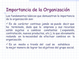 Importancia de la Organización Los fundamentos básicos que demuestran la importancia de la organización son: Es  de  carácter  continuo: jamás  se puede  decir que ha  terminado,  dado  que  la  empresa  y  sus  recursos están  sujetos  a  cambios  constantes  ( expansión, contratación, nuevos productos, etc.), lo que obviamente redunda  en  la necesidad  de  efectuar  cambios  en  la organización. Es  un  medio  a  través  del  cual  se  establece  la mejor manera de lograr los objetivos del grupo social. 