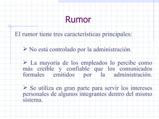 Rumor El rumor tiene tres características principales: No está controlado por la administración. La mayoría de los empleados lo percibe   como más creíble y confiable que los comunicados formales emitidos por la administración. Se utiliza en gran parte para servir los intereses personales de algunos integrantes dentro del mismo sistema. 
