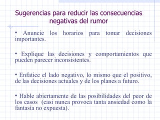 Sugerencias para reducir las consecuencias negativas del rumor Anuncie los horarios para tomar decisiones importantes. Explique las decisiones y comportamientos que pueden parecer inconsistentes. Enfatice el lado negativo, lo mismo que el positivo, de las decisiones actuales y de los planes a futuro. Hable abiertamente de las posibilidades del peor de los casos  (casi nunca provoca tanta ansiedad como la fantasía no expuesta).   