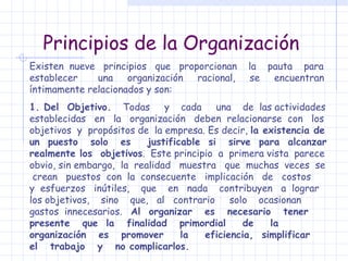 Principios de la Organización Existen  nueve  principios  que  proporcionan  la  pauta  para establecer  una  organización  racional,  se  encuentran íntimamente relacionados y son: 1. Del  Objetivo.   Todas  y  cada  una  de  las actividades establecidas  en  la  organización  deben  relacionarse  con  los objetivos  y  propósitos de  la empresa. Es decir,  la existencia de un  puesto  solo  es  justificable  si  sirve  para  alcanzar realmente los  objetivos .  Este principio  a  primera vista  parece obvio, sin embargo,  la  realidad  muestra  que  muchas  veces  se  crean  puestos  con  la  consecuente  implicación  de  costos  y  esfuerzos  inútiles,  que  en  nada  contribuyen  a  lograr  los objetivos,  sino  que,  al  contrario  solo  ocasionan  gastos  innecesarios.  Al  organizar  es  necesario  tener  presente  que  la  finalidad  primordial  de  la  organización  es  promover  la  eficiencia,  simplificar  el  trabajo  y  no complicarlos. 
