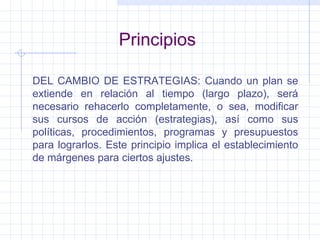 Principios DEL CAMBIO DE ESTRATEGIAS: Cuando un plan se extiende en relación al tiempo (largo plazo), será necesario rehacerlo completamente, o sea, modificar sus cursos de acción (estrategias), así como sus políticas, procedimientos, programas y presupuestos para lograrlos. Este principio implica el establecimiento de márgenes para ciertos ajustes. 