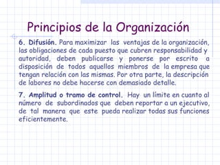 Principios de la Organización 6. Difusión.  Para maximizar  las  ventajas de la organización, las obligaciones de cada puesto que cubren responsabilidad y autoridad,  deben  publicarse  y  ponerse  por  escrito  a disposición  de  todos  aquellos  miembros  de  la empresa que tengan relación con las mismas. Por otra parte, la descripción de labores no debe hacerse con demasiado detalle. 7. Amplitud o tramo de control.   Hay  un límite en cuanto al número  de  subordinados que  deben reportar a un ejecutivo, de  tal  manera  que  este  pueda realizar todas sus funciones eficientemente. 