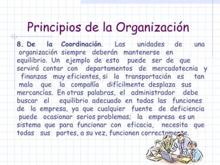 Principios de la Organización 8. De  la  Coordinación .  Las  unidades  de  una  organización  siempre  deberán  mantenerse  en  equilibrio.  Un  ejemplo  de  esto  puede  ser  de  que  servirá  contar  con  departamentos  de  mercadotecnia  y  finanzas  muy eficientes, si  la  transportación  es  tan  mala  que  la  compañía  difícilmente  desplaza  sus  mercancías.  En otras  palabras,  el  administrador  debe  buscar  el  equilibrio  adecuado  en  todas  las  funciones  de  la  empresa,  ya  que  cualquier  fuente  de  deficiencia  puede  ocasionar  serios problemas;  la  empresa  es un  sistema  que  para  funcionar  con  eficacia,  necesita  que  todas  sus  partes, a su vez, funcionen correctamente. 