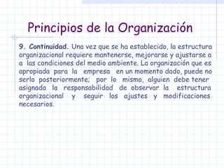 Principios de la Organización 9. Continuidad.  Una vez que se ha establecido, la estructura organizacional requiere mantenerse, mejorarse y ajustarse a a  las condiciones del medio ambiente. La organización que es apropiada  para  la  empresa  en un momento dado, puede no serlo  posteriormente;  por  lo  mismo,  alguien  debe tener asignada  la  responsabilidad  de  observar  la  estructura organizacional  y  seguir  los  ajustes  y  modificaciones necesarios. 