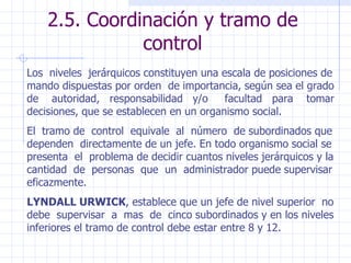 2.5. Coordinación y tramo de control Los  niveles  jerárquicos constituyen una escala de posiciones de mando dispuestas por orden  de importancia, según sea el grado de  autoridad,  responsabilidad  y/o  facultad  para  tomar decisiones, que se establecen en un organismo social. El  tramo de  control  equivale  al  número  de subordinados que dependen  directamente de un jefe. En todo organismo social se presenta  el  problema de decidir cuantos niveles jerárquicos y la cantidad  de  personas  que  un  administrador puede supervisar eficazmente. LYNDALL URWICK , establece que un jefe de nivel superior  no debe  supervisar  a  mas  de  cinco subordinados y en los niveles inferiores el tramo de control debe estar entre 8 y 12. 