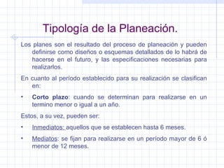 Tipología de la Planeación. Los planes son el resultado del proceso de planeación y pueden definirse como diseños o esquemas detallados de lo habrá de hacerse en el futuro, y las especificaciones necesarias para realizarlos. En cuanto al período establecido para su realización se clasifican en: Corto plazo : cuando se determinan para realizarse en un termino menor o igual a un año. Estos, a su vez, pueden ser: Inmediatos:  aquellos que se establecen hasta 6 meses. Mediatos : se fijan para realizarse en un período mayor de 6 ó menor de 12 meses. 