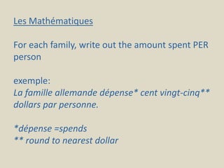 Les Mathématiques
For each family, write out the amount spent PER
person
exemple:
La famille allemande dépense* cent vingt-cinq**
dollars par personne.
*dépense =spends
** round to nearest dollar
 