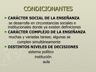 CONDICIONANTES CARÁCTER SOCIAL DE LA ENSEÑANZA se desarrolla en circunstancias sociales e institucionales donde ya existen definiciones CARÁCTER COMPLEJO DE LA ENSEÑANZA muchas y variadas tareas; algunas se cumplen simultáneamente DISTINTOS NIVELES DE DECISIONES sistema político institución aula