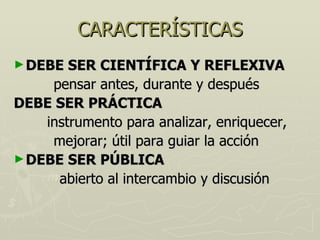CARACTERÍSTICAS DEBE SER CIENTÍFICA Y REFLEXIVA pensar antes, durante y después DEBE SER PRÁCTICA instrumento para analizar, enriquecer, mejorar; útil para guiar la acción DEBE SER PÚBLICA abierto al intercambio y discusión