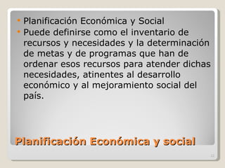 Planificación Económica y social  Planificación Económica y Social Puede definirse como el inventario de recursos y necesidades y la determinación de metas y de programas que han de ordenar esos recursos para atender dichas necesidades, atinentes al desarrollo económico y al mejoramiento social del país. 