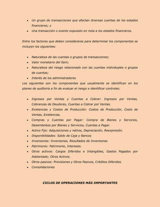 Un grupo de transacciones que afectan diversas cuentas de los estados
      financieros; y
      Una transacción o evento expuesto en nota a los estados financieros.


Entre los factores que deben considerarse para determinar los componentes se
incluyen los siguientes:


      Naturaleza de las cuentas o grupos de transacciones;
      Valor monetario del ítem;
      Naturaleza del riesgo relacionado con las cuentas individuales o grupos
      de cuentas;
      Interés de los administradores
Los siguientes son los componentes que usualmente se identifican en los
planes de auditoría a fin de evaluar el riesgo e identificar controles:


      Ingresos por Ventas y Cuentas a Cobrar: Ingresos por Ventas,
      Cobranzas de Deudores, Cuentas a Cobrar por Ventas.
      Existencias y Costos de Producción: Costos de Producción, Costo de
      Ventas, Existencias.
      Compras y Cuentas por Pagar: Compra de Bienes y Servicios,
      Desembolsos por Bienes y Servicios, Cuentas a Pagar.
      Activo Fijo: Adquisiciones y retiros, Depreciación, Reexpresión.
      Disponibilidades: Saldo de Caja y Bancos
      Inversiones: Inversiones, Resultados de Inversiones
      Patrimonio: Patrimonio, Intereses.
      Otros activos: Cargos Diferidos e Intangibles, Gastos Pagados por
      Adelantado; Otros Activos.
      Otros pasivos: Provisiones y Otros Pasivos, Créditos Diferidos.
      Consolidaciones




              CICLOS DE OPERACIONES MÁS IMPORTANTES
 