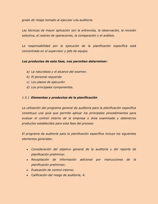 grado de riesgo tomado al ejecutar una auditoria.


Las técnicas de mayor aplicación son la entrevista, la observación, la revisión
selectiva, el rastreo de operaciones, la comparación y el análisis.


La responsabilidad por la ejecución de la planificación específica está
concentrada en el supervisor y jefe de equipo.


Los productos de esta fase, nos permiten determinar:


   a) La naturaleza y el alcance del examen.
   b) El personal requerido
   c) Los plazos de ejecución
   d) Los principales componentes.


1.5.1 Elementos y productos de la planificación


La utilización del programa general de auditoria para la planificación específica
constituye una guía que permite aplicar los principales procedimientos para
evaluar el control interno de la empresa o área examinada y obtener/os
productos establecidos para esta fase del proceso.


El programa de auditoría para la planificación específica incluye los siguientes
elementos generales:


      Consideración del objetivo general de la auditoría y del reporte de
      planificación preliminar.
      Recopilación    de   información   adicional   por   instrucciones   de   la
      planificación preliminar;
      Evaluación de control interno;
      Calificación del riesgo de auditoría; A.
 