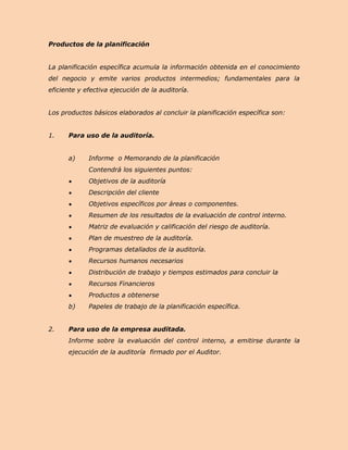 Productos de la planificación


La planificación específica acumula la información obtenida en el conocimiento
del negocio y emite varios productos intermedios; fundamentales para la
eficiente y efectiva ejecución de la auditoría.


Los productos básicos elaborados al concluir la planificación específica son:


1.    Para uso de la auditoría.


      a)     Informe o Memorando de la planificación
             Contendrá los siguientes puntos:
             Objetivos de la auditoría
             Descripción del cliente
             Objetivos específicos por áreas o componentes.
             Resumen de los resultados de la evaluación de control interno.
             Matriz de evaluación y calificación del riesgo de auditoría.
             Plan de muestreo de la auditoría.
             Programas detallados de la auditoría.
             Recursos humanos necesarios
             Distribución de trabajo y tiempos estimados para concluir la
             Recursos Financieros
             Productos a obtenerse
      b)     Papeles de trabajo de la planificación específica.


2.    Para uso de la empresa auditada.
      Informe sobre la evaluación del control interno, a emitirse durante la
      ejecución de la auditoría firmado por el Auditor.
 