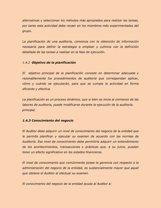 alternativas y seleccionar los métodos más apropiados para realizar las tareas,
por tanto esta actividad debe recaer en los miembros más experimentados del
grupo.


La planificación de una auditoria, comienza con la obtención de información
necesaria para definir la estrategia a emplear y culmina con la definición
detallada de las tareas a realizar en la fase de ejecución.


1.4.2 Objetivo de la planificación


El   objetivo principal de la planificación consiste en determinar adecuada y
razonablemente los procedimientos de auditoria que correspondan aplicar,
cómo y cuándo se ejecutarán, para que se cumpla la actividad en forma
eficiente y efectiva.


La planificación es un proceso dinámico, que si bien se inicia al comienzo de las
labores de auditoria, puede modificarse durante la ejecución de la auditoría.
principal.


1.4.3 Conocimiento del negocio


El Auditor debe adquirir un nivel de conocimiento del negocio de la entidad que
le permita planificar y ejecutar su examen de acuerdo con las normas de
Auditoría. Ese nivel de conocimiento debe permitirle adquirir un entendimiento
de los acontecimientos, transacciones y prácticas que, a su juicio, puedan
tener un efecto significativo en los estados financieros.


El nivel de conocimiento que comúnmente posee la gerencia con respecto a la
administración del negocio de la entidad, es sustancialmente mayor que aquel
que obtiene el Auditor al efectuar su examen.


El conocimiento del negocio de la entidad ayuda al Auditor a:
 