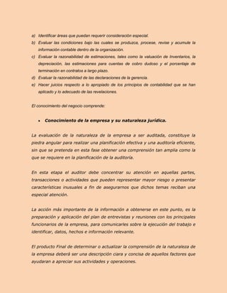 a) Identificar áreas que puedan requerir consideración especial.
b) Evaluar las condiciones bajo las cuales se produzca, procese, revise y acumule la
   información contable dentro de la organización.
c) Evaluar la razonabilidad de estimaciones, tales como la valuación de Inventarios, la
   depreciación, las estimaciones para cuentas de cobro dudoso y el porcentaje de
   terminación en contratos a largo plazo.
d) Evaluar la razonabilidad de las declaraciones de la gerencia.
e) Hacer juicios respecto a lo apropiado de los principios de contabilidad que se han
   aplicado y lo adecuado de las revelaciones.


El conocimiento del negocio comprende:


       Conocimiento de la empresa y su naturaleza jurídica.


La evaluación de la naturaleza de la empresa a ser auditada, constituye la
piedra angular para realizar una planificación efectiva y una auditoría eficiente,
sin que se pretenda en esta fase obtener una comprensión tan amplia como la
que se requiere en la planificación de la auditoría.


En esta etapa el auditor debe concentrar su atención en aquellas partes,
transacciones o actividades que pueden representar mayor riesgo o presentar
características inusuales a fin de asegurarnos que dichos temas reciban una
especial atención.


La acción más importante de la información a obtenerse en este punto, es la
preparación y aplicación del plan de entrevistas y reuniones con los principales
funcionarios de la empresa, para comunicarles sobre la ejecución del trabajo e
identificar, datos, hechos e información relevante.


El producto Final de determinar o actualizar la comprensión de la naturaleza de
la empresa deberá ser una descripción ciara y concisa de aquellos factores que
ayudaran a apreciar sus actividades y operaciones.
 