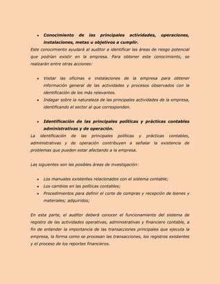 Conocimiento         de    las   principales    actividades,     operaciones,
      instalaciones, metas u objetivos a cumplir.
Este conocimiento ayudará al auditor a identificar las áreas de riesgo potencial
que podrían existir en la empresa. Para obtener este conocimiento, se
realzarán entre otras acciones:


      Visitar las oficinas e instalaciones de la empresa para obtener
      información general de las actividades y procesos observados con la
      identificación de los más relevantes.
      Indagar sobre la naturaleza de las principales actividades de la empresa,
      identificando el sector al que corresponden.


      Identificación de las principales políticas y prácticas contables
      administrativas y de operación.
La   identificación   de   las    principales   políticas   y   prácticas   contables,
administrativas y de operación contribuyen a señalar la existencia de
problemas que pueden estar afectando a la empresa.


Las siguientes son las posibles áreas de investigación:


      Los manuales existentes relacionados con el sistema contable;
      Los cambios en las políticas contables;
      Procedimientos para definir el corte de compras y recepción de bienes y
      materiales; adquiridos;


En esta parte, el auditor deberá conocer el funcionamiento del sistema de
registro de las actividades operativas, administrativas y financiero contable, a
fin de entender la importancia de las transacciones principales que ejecuta la
empresa, la forma como se procesan las transacciones, los registros existentes
y el proceso de los reportes financieros.
 
