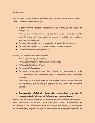 fundamental.


Algunos factores que influyen para determinar la materialidad y que el auditor
debe considerar son los siguientes:


       El tamaño de la empresa (ingresos y gastos totales, activos, capital de
       trabajo etc.)
       Factores relacionados con la empresa (por ejemplo si es de reciente
       creación o está bien establecida, es estable o inestable, es rentable u
       opera con pérdidas, etc.)
       Factores relacionados con los resultados de auditorías anteriores
       Factores relacionados con el medio en que opera la empresa.
       Consideraciones de costo/beneficio


Pautas para determinar la materialidad:
       Porcentaje de los gastos totales
       Porcentaje de ingresos netos antes de impuestos
       Porcentaje de ingresos brutos
       Porcentaje de los activos
       Porcentaje de gastos totales: Este método se recomienda con más
              frecuencia para empresas que no persiguen lucro (empresas
       públicas).
       Porcentaje cuyo ingreso neto es sumamente reducido en relación con
       sus ingresos y sus activos (un ejemplo de ella sería una institución
       crediticia)


       Comprensión global del desarrollo, complejidad y grado de
       dependencia del sistema de información computarizado.
Consiste en conocer el ambiente del sistema de información de la empresa o
área   examinada,      determinar   hasta   qué   punto   está   computarizado   el
procesamiento de transacciones y la información relacionada, la complejidad
de los sistemas y el grado en que las operaciones de la empresa dependen de
 