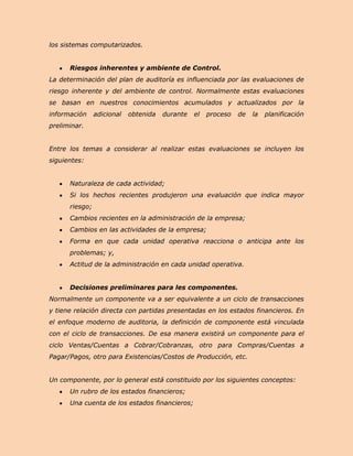los sistemas computarizados.


      Riesgos inherentes y ambiente de Control.
La determinación del plan de auditoría es influenciada por las evaluaciones de
riesgo inherente y del ambiente de control. Normalmente estas evaluaciones
se basan en nuestros conocimientos acumulados y actualizados por la
información     adicional   obtenida   durante   el   proceso   de   la   planificación
preliminar.


Entre los temas a considerar al realizar estas evaluaciones se incluyen los
siguientes:


      Naturaleza de cada actividad;
      Si los hechos recientes produjeron una evaluación que indica mayor
      riesgo;
      Cambios recientes en la administración de la empresa;
      Cambios en las actividades de la empresa;
      Forma en que cada unidad operativa reacciona o anticipa ante los
      problemas; y,
      Actitud de la administración en cada unidad operativa.


      Decisiones preliminares para les componentes.
Normalmente un componente va a ser equivalente a un ciclo de transacciones
y tiene relación directa con partidas presentadas en los estados financieros. En
el enfoque moderno de auditoria, la definición de componente está vinculada
con el ciclo de transacciones. De esa manera existirá un componente para el
ciclo Ventas/Cuentas a Cobrar/Cobranzas, otro para Compras/Cuentas a
Pagar/Pagos, otro para Existencias/Costos de Producción, etc.


Un componente, por lo general está constituido por los siguientes conceptos:
      Un rubro de los estados financieros;
      Una cuenta de los estados financieros;
 