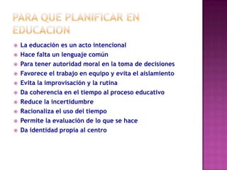    La educación es un acto intencional
   Hace falta un lenguaje común
   Para tener autoridad moral en la toma de decisiones
   Favorece el trabajo en equipo y evita el aislamiento
   Evita la improvisación y la rutina
   Da coherencia en el tiempo al proceso educativo
   Reduce la incertidumbre
   Racionaliza el uso del tiempo
   Permite la evaluación de lo que se hace
   Da identidad propia al centro
 