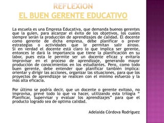 La escuela es una Empresa Educativa, que demanda buenos gerentes
que la guíen, para alcanzar el éxito de los objetivos, los cuales
siempre serán la producción de aprendizajes de calidad. El docente
como gerente de dicha empresa, debe planificar o prever
estrategias o actividades que le permitan salir airoso.
Si en verdad el docente está claro lo que implica ser gerente,
entonces le dará la importancia que tiene la planificación en su
labor, pues esta le permite ser un docente eficaz y evitaría
improvisar en el proceso de aprendizaje, generando mayor
producción de conocimientos en los estudiantes. Pero, como todo
buen gerente, debe entender que planificar también implica:
orientar y dirigir las acciones, organizar las situaciones, para que los
proyectos de aprendizaje se realicen con el mínimo esfuerzo y la
más alta eficacia.

Por último se podría decir, que un docente o gerente exitoso, no
improvisa, prevé todo lo que va hacer, utilizando esta trilogía “
Planificar, Supervisar y evaluar los aprendizajes” para que el
producto logrado sea de optima calidad.

                                           Adelaida Córdova Rodríguez
 