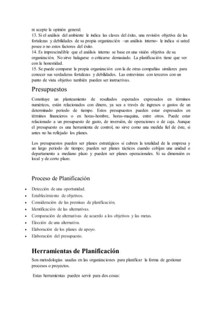ni acepte la opinión general.
13. Si el análisis del ambiente le indica las claves del éxito, una revisión objetiva de las
fortalezas y debilidades de su propia organización –un análisis interno- le indica si usted
posee o no estos factores del éxito.
14. Es imprescindible que el análisis interno se base en una visión objetiva de su
organización. No sirve halagarse o criticarse demasiado. La planificación tiene que ver
con la honestidad.
15. Se puede comparar la propia organización con la de otras compañías similares para
conocer sus verdaderas fortalezas y debilidades. Las entrevistas con terceros con un
punto de vista objetivo también pueden ser instructivas.
Presupuestos
Constituye un planteamiento de resultados esperados expresados en términos
numéricos, están relacionados con dinero, ya sea a través de ingresos o gastos de un
determinado periodo de tiempo. Estos presupuestos pueden estar expresados en
términos financieros o en horas-hombre, horas-maquina, entre otros. Puede estar
relacionado a un presupuesto de gasto, de inversión, de operaciones o de caja. Aunque
el presupuesto es una herramienta de control, no sirve como una medida fiel de éste, si
antes no ha reflejado los planes.
Los presupuestos pueden ser planes estratégicos si cubren la totalidad de la empresa y
un largo periodo de tiempo; pueden ser planes tácticos cuando cobijan una unidad o
departamento a mediano plazo y pueden ser planes operacionales. Si su dimensión es
local y de corto plazo.
Proceso de Planificación
 Detección de una oportunidad.
 Establecimiento de objetivos.
 Consideración de las premisas de planificación.
 Identificación de las alternativas.
 Comparación de alternativas de acuerdo a los objetivos y las metas.
 Elección de una alternativa.
 Elaboración de los planes de apoyo.
 Elaboración del presupuesto.
Herramientas de Planificación
Son metodologías usadas en las organizaciones para planificar la forma de gestionar
procesos o proyectos.
Estas herramientas pueden servir para dos cosas:
 