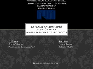 LA PLANIFICACIÓN COMO
FUNCIÓN DE LA
ADMINISTRACIÓN DE PROYECTOS
REPUBLICA BOLIVARIANA DE VENEZUELA
INSTITUTO UNIVERSITARIO POLITECNICO
‘SANTIAGO MARIÑO’
SEDE BARCELONA
Profesora: Bachiller:
Amelia Vásquez Suarez Raymon
Planificación de sistemas ‘S9’ C.I.: 26.449.277
Barcelona, Febrero de 2018
 