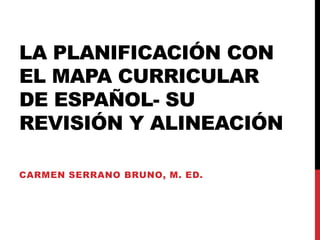 LA PLANIFICACIÓN CON
EL MAPA CURRICULAR
DE ESPAÑOL- SU
REVISIÓN Y ALINEACIÓN
CARMEN SERRANO BRUNO, M. ED.
 