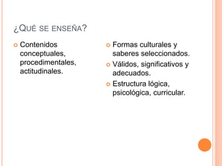 ¿QUÉ SE ENSEÑA? 
 Contenidos 
conceptuales, 
procedimentales, 
actitudinales. 
 Formas culturales y 
saberes seleccionados. 
 Válidos, significativos y 
adecuados. 
 Estructura lógica, 
psicológica, curricular. 
 