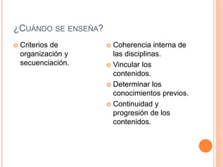 ¿CUÁNDO SE ENSEÑA? 
 Criterios de 
organización y 
secuenciación. 
 Coherencia interna de 
las disciplinas. 
 Vincular los 
contenidos. 
 Determinar los 
conocimientos previos. 
 Continuidad y 
progresión de los 
contenidos. 
 