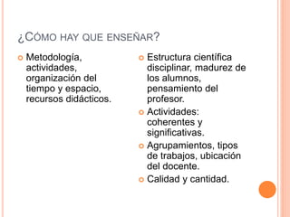 ¿CÓMO HAY QUE ENSEÑAR? 
 Metodología, 
actividades, 
organización del 
tiempo y espacio, 
recursos didácticos. 
 Estructura científica 
disciplinar, madurez de 
los alumnos, 
pensamiento del 
profesor. 
 Actividades: 
coherentes y 
significativas. 
 Agrupamientos, tipos 
de trabajos, ubicación 
del docente. 
 Calidad y cantidad. 
 