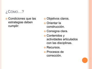¿CÓMO…? 
 Condiciones que las 
estrategias deben 
cumplir: 
 Objetivos claros. 
 Orientar la 
construcción. 
 Consigna clara. 
 Contenidos y 
actividades articulados 
con las disciplinas. 
 Recursos. 
 Procesos de 
corrección. 
 